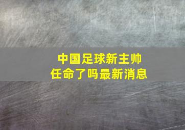 中国足球新主帅任命了吗最新消息