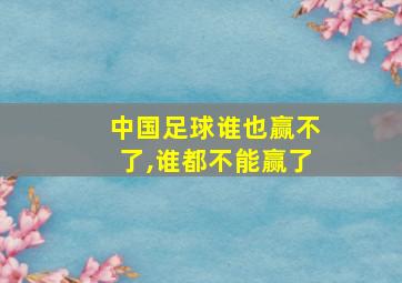 中国足球谁也赢不了,谁都不能赢了