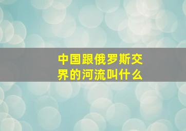 中国跟俄罗斯交界的河流叫什么