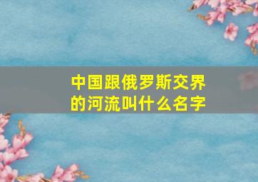 中国跟俄罗斯交界的河流叫什么名字