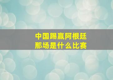 中国踢赢阿根廷那场是什么比赛