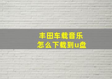 丰田车载音乐怎么下载到u盘