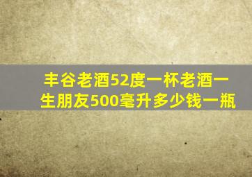 丰谷老酒52度一杯老酒一生朋友500毫升多少钱一瓶