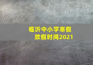 临沂中小学寒假放假时间2021