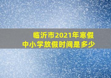 临沂市2021年寒假中小学放假时间是多少