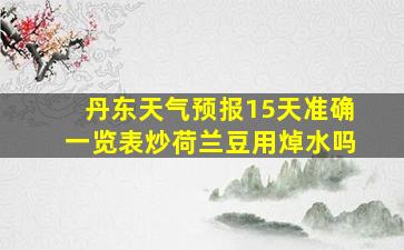 丹东天气预报15天准确一览表炒荷兰豆用焯水吗