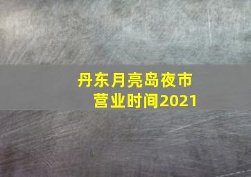 丹东月亮岛夜市营业时间2021