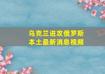 乌克兰进攻俄罗斯本土最新消息视频