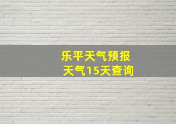 乐平天气预报天气15天查询