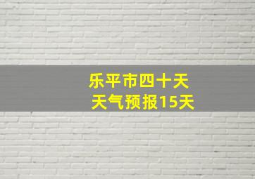 乐平市四十天天气预报15天