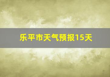 乐平市天气预报15天