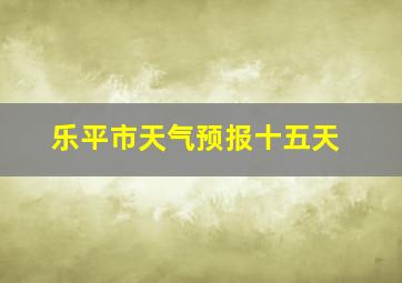 乐平市天气预报十五天