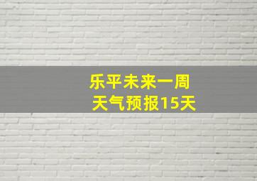 乐平未来一周天气预报15天