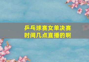 乒乓球赛女单决赛时间几点直播的啊