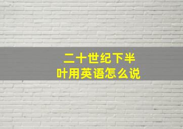 二十世纪下半叶用英语怎么说