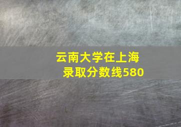 云南大学在上海录取分数线580