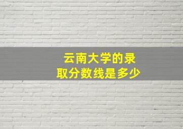 云南大学的录取分数线是多少