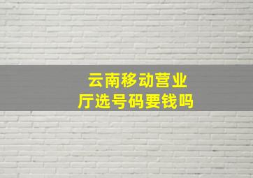 云南移动营业厅选号码要钱吗