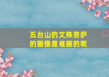 五台山的文殊菩萨的画像是谁画的呢