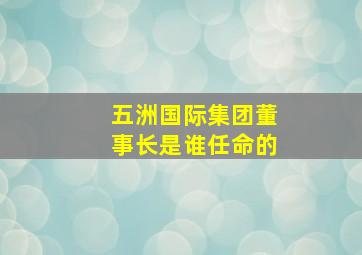 五洲国际集团董事长是谁任命的