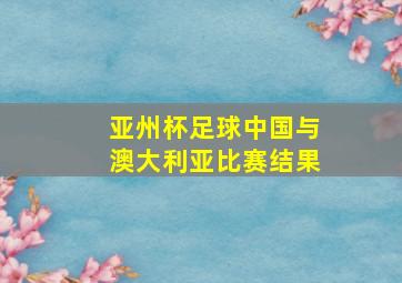 亚州杯足球中国与澳大利亚比赛结果