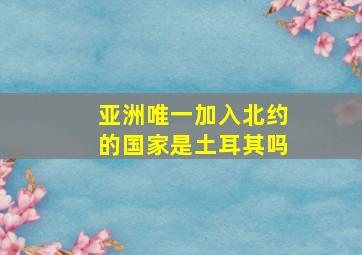 亚洲唯一加入北约的国家是土耳其吗