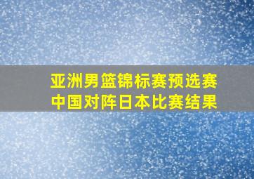 亚洲男篮锦标赛预选赛中国对阵日本比赛结果