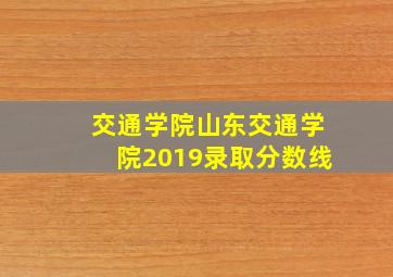 交通学院山东交通学院2019录取分数线