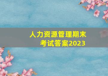 人力资源管理期末考试答案2023