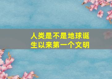 人类是不是地球诞生以来第一个文明