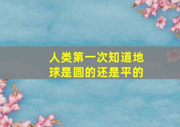 人类第一次知道地球是圆的还是平的