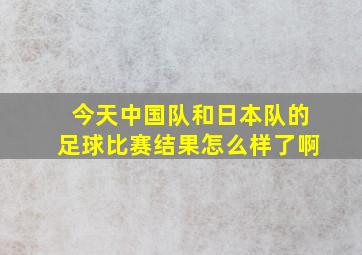 今天中国队和日本队的足球比赛结果怎么样了啊