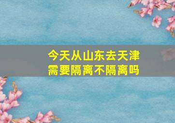 今天从山东去天津需要隔离不隔离吗