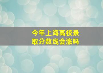 今年上海高校录取分数线会涨吗