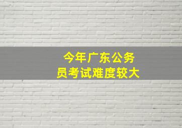 今年广东公务员考试难度较大