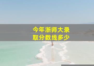 今年浙师大录取分数线多少