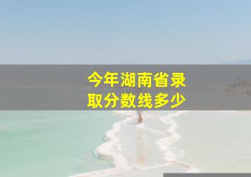 今年湖南省录取分数线多少