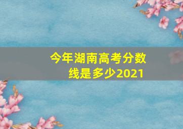 今年湖南高考分数线是多少2021