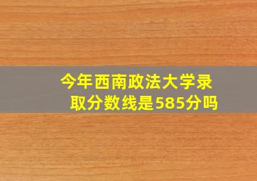 今年西南政法大学录取分数线是585分吗