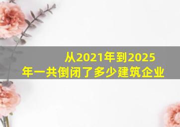 从2021年到2025年一共倒闭了多少建筑企业