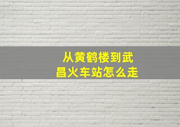 从黄鹤楼到武昌火车站怎么走