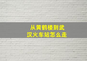 从黄鹤楼到武汉火车站怎么走