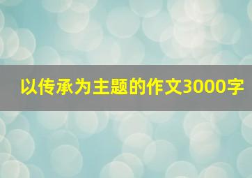 以传承为主题的作文3000字