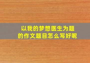 以我的梦想医生为题的作文题目怎么写好呢