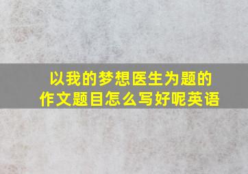 以我的梦想医生为题的作文题目怎么写好呢英语