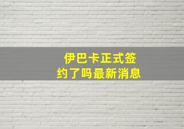 伊巴卡正式签约了吗最新消息