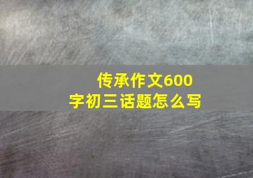 传承作文600字初三话题怎么写