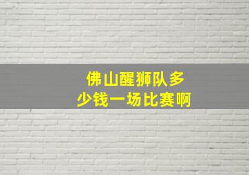 佛山醒狮队多少钱一场比赛啊