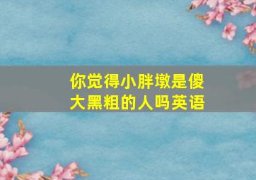 你觉得小胖墩是傻大黑粗的人吗英语