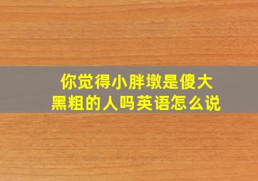 你觉得小胖墩是傻大黑粗的人吗英语怎么说